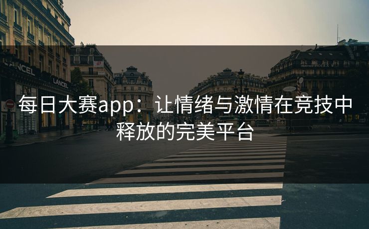 每日大赛app：让情绪与激情在竞技中释放的完美平台