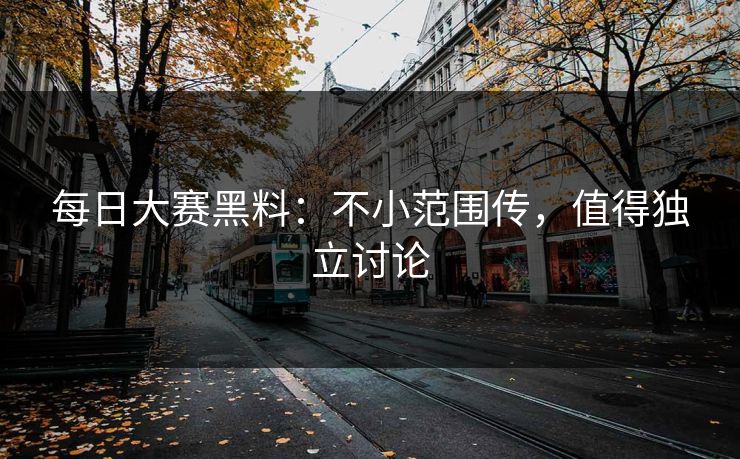 每日大赛黑料：不小范围传，值得独立讨论