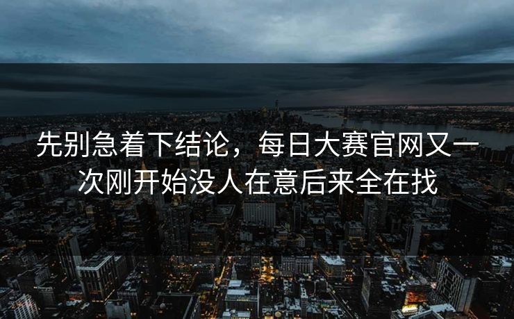 先别急着下结论，每日大赛官网又一次刚开始没人在意后来全在找