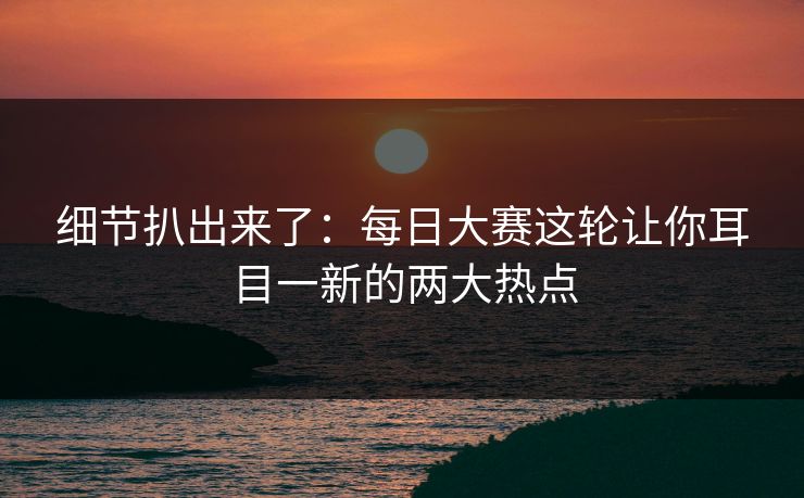 细节扒出来了：每日大赛这轮让你耳目一新的两大热点