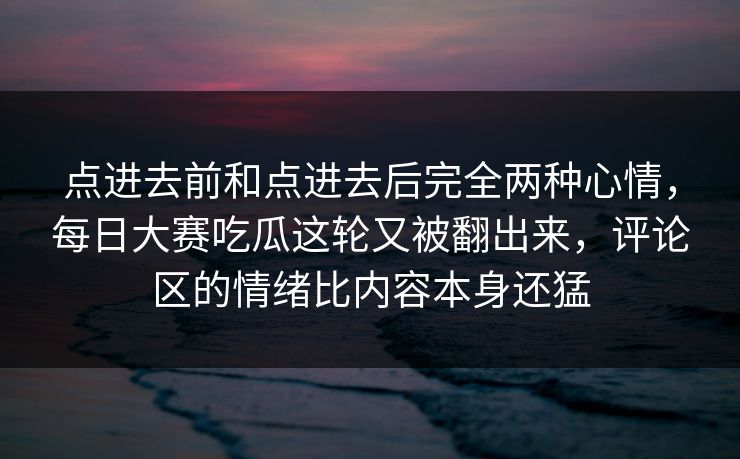 点进去前和点进去后完全两种心情，每日大赛吃瓜这轮又被翻出来，评论区的情绪比内容本身还猛