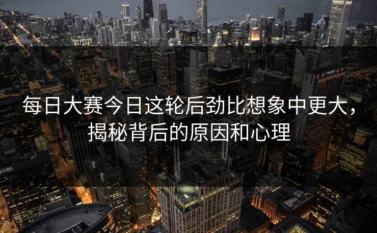 每日大赛今日这轮后劲比想象中更大，揭秘背后的原因和心理