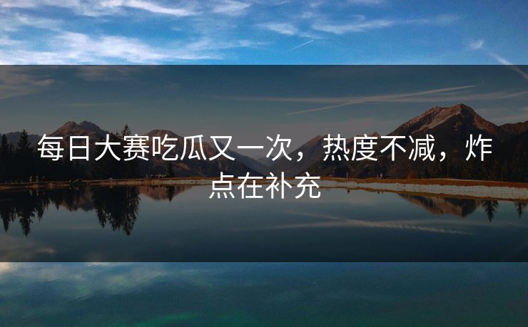 每日大赛吃瓜又一次，热度不减，炸点在补充