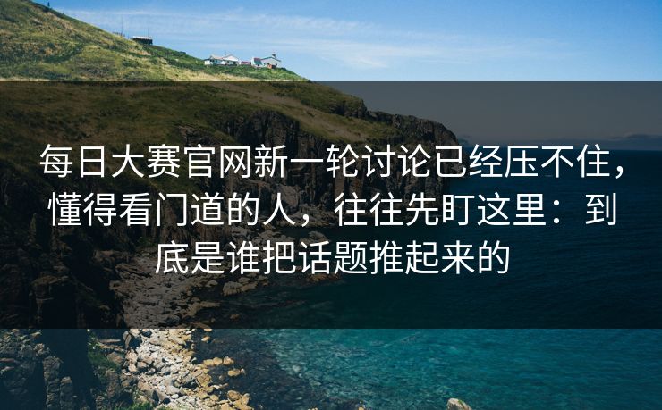 每日大赛官网新一轮讨论已经压不住，懂得看门道的人，往往先盯这里：到底是谁把话题推起来的