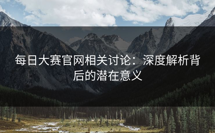 每日大赛官网相关讨论：深度解析背后的潜在意义