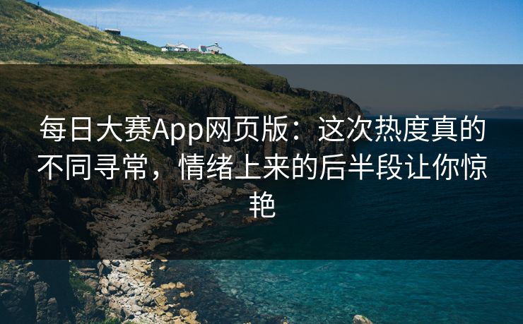 每日大赛App网页版：这次热度真的不同寻常，情绪上来的后半段让你惊艳