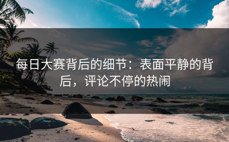 每日大赛背后的细节：表面平静的背后，评论不停的热闹