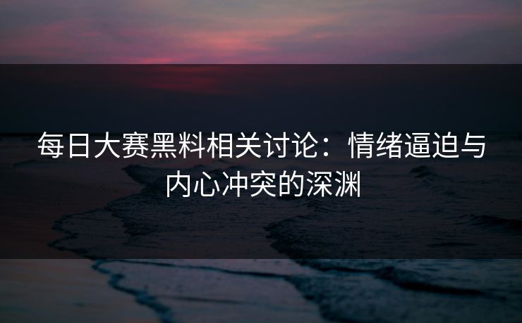 每日大赛黑料相关讨论：情绪逼迫与内心冲突的深渊