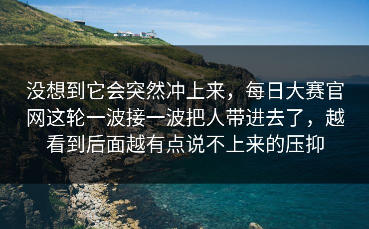 没想到它会突然冲上来，每日大赛官网这轮一波接一波把人带进去了，越看到后面越有点说不上来的压抑