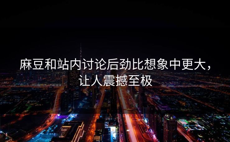 麻豆和站内讨论后劲比想象中更大，让人震撼至极