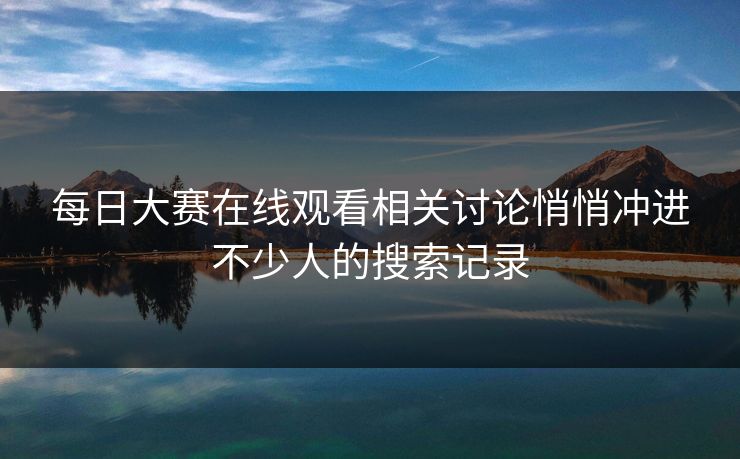 每日大赛在线观看相关讨论悄悄冲进不少人的搜索记录
