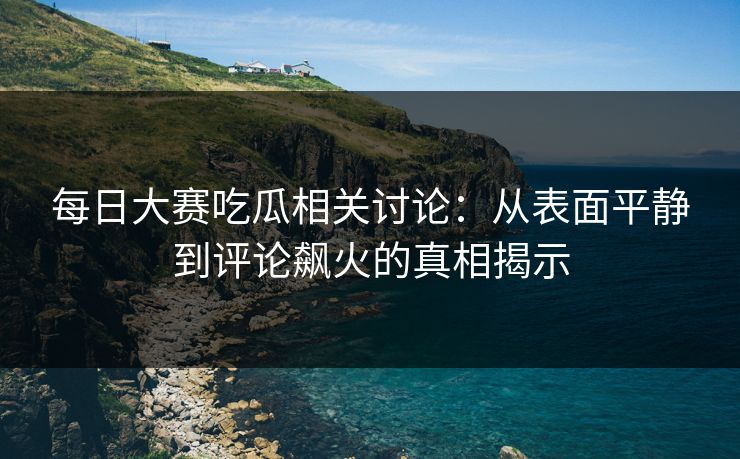 每日大赛吃瓜相关讨论：从表面平静到评论飙火的真相揭示