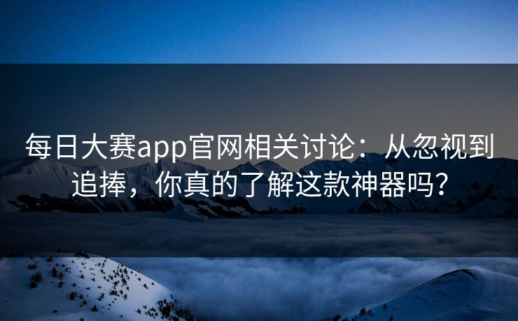 每日大赛app官网相关讨论：从忽视到追捧，你真的了解这款神器吗？