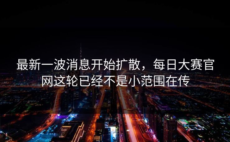 最新一波消息开始扩散，每日大赛官网这轮已经不是小范围在传