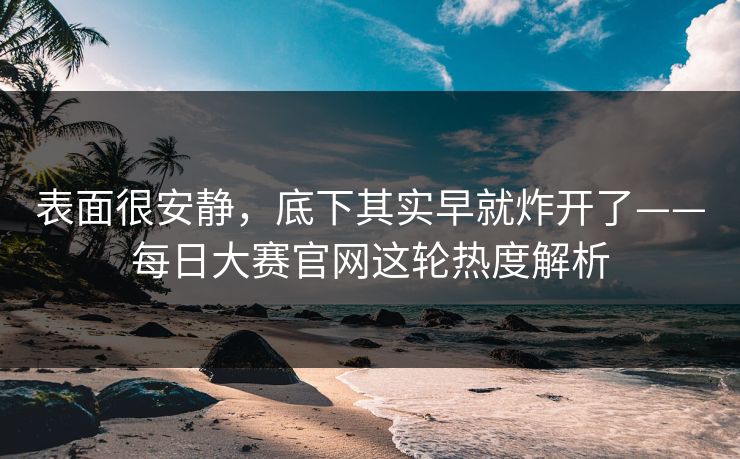 表面很安静，底下其实早就炸开了——每日大赛官网这轮热度解析