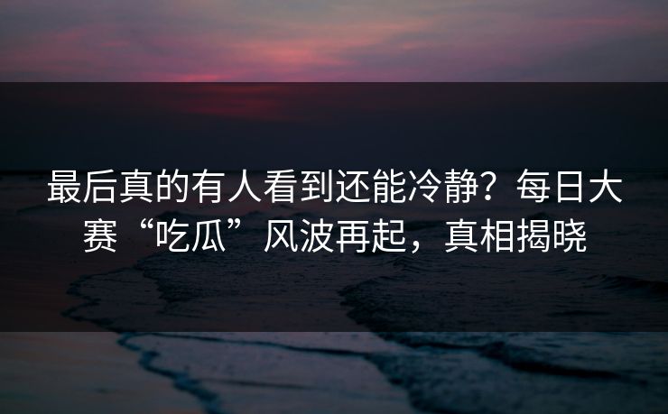 最后真的有人看到还能冷静？每日大赛“吃瓜”风波再起，真相揭晓