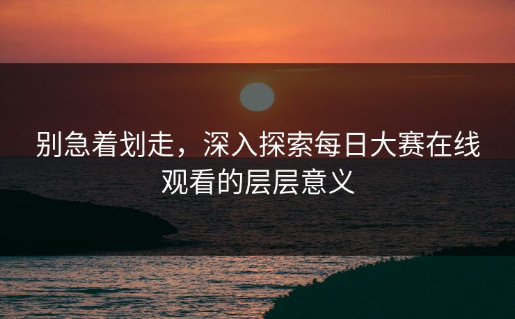 别急着划走，深入探索每日大赛在线观看的层层意义
