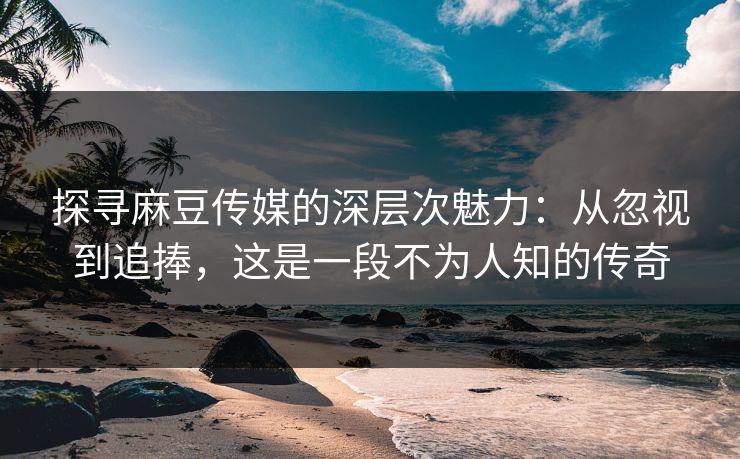 探寻麻豆传媒的深层次魅力：从忽视到追捧，这是一段不为人知的传奇