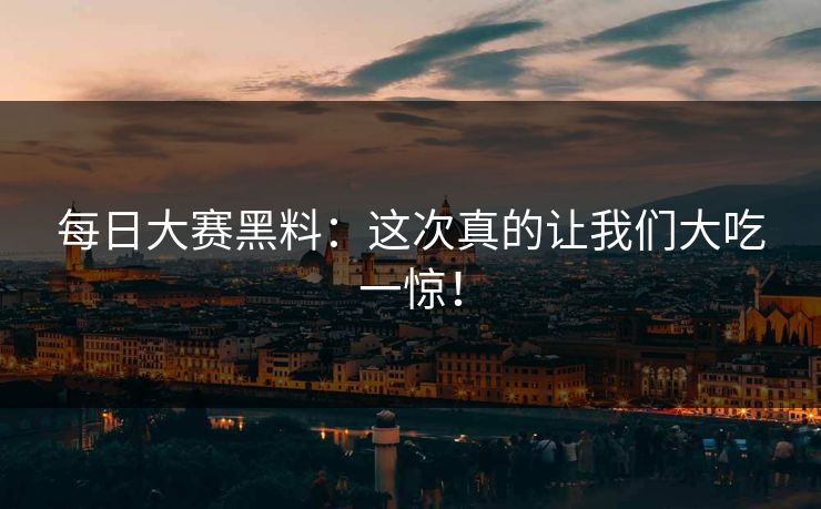 每日大赛黑料：这次真的让我们大吃一惊！