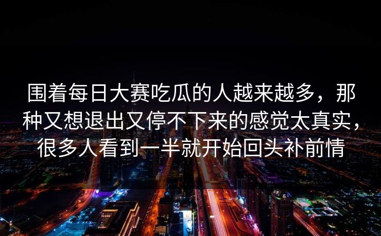围着每日大赛吃瓜的人越来越多，那种又想退出又停不下来的感觉太真实，很多人看到一半就开始回头补前情