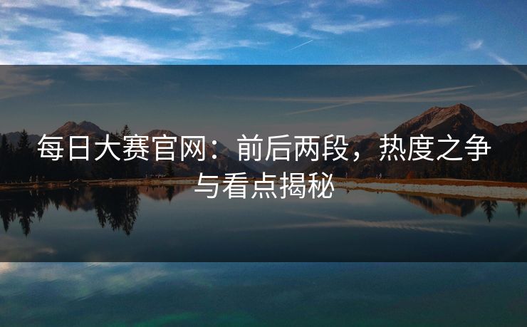 每日大赛官网：前后两段，热度之争与看点揭秘
