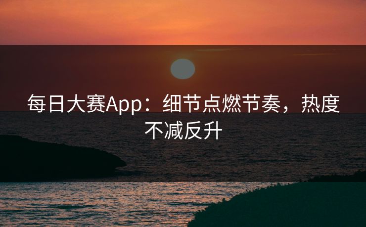 每日大赛App：细节点燃节奏，热度不减反升