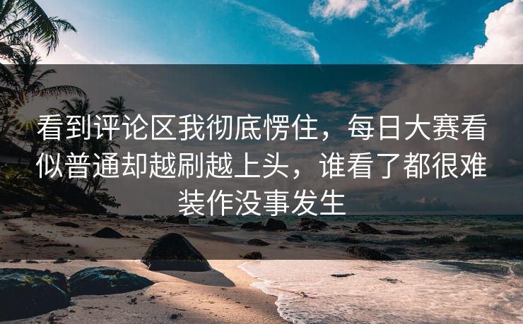 看到评论区我彻底愣住，每日大赛看似普通却越刷越上头，谁看了都很难装作没事发生