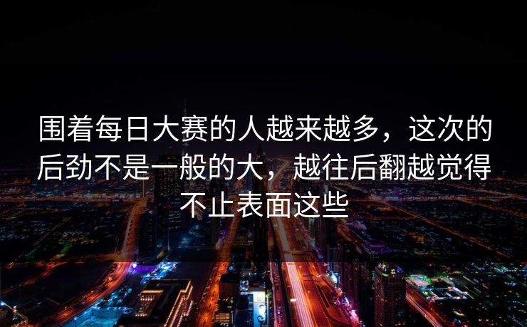 围着每日大赛的人越来越多，这次的后劲不是一般的大，越往后翻越觉得不止表面这些
