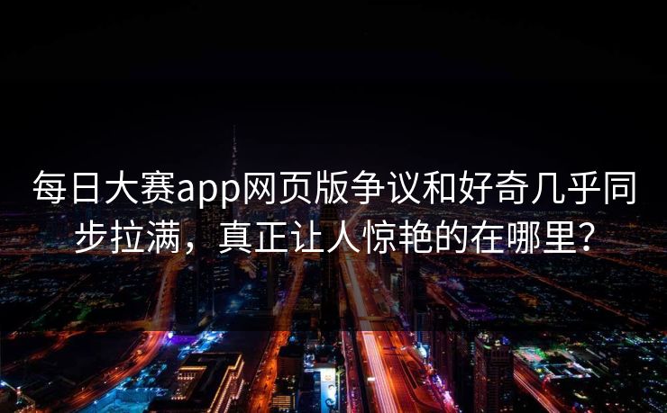 每日大赛app网页版争议和好奇几乎同步拉满，真正让人惊艳的在哪里？