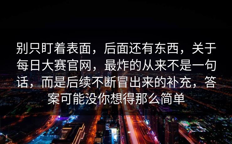 别只盯着表面，后面还有东西，关于每日大赛官网，最炸的从来不是一句话，而是后续不断冒出来的补充，答案可能没你想得那么简单