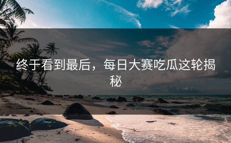 终于看到最后，每日大赛吃瓜这轮揭秘