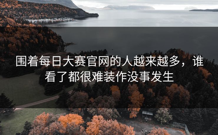 围着每日大赛官网的人越来越多，谁看了都很难装作没事发生