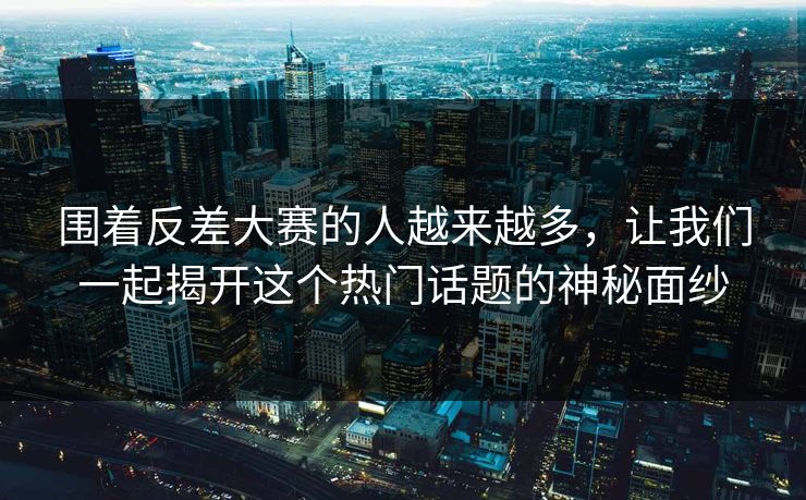 围着反差大赛的人越来越多，让我们一起揭开这个热门话题的神秘面纱