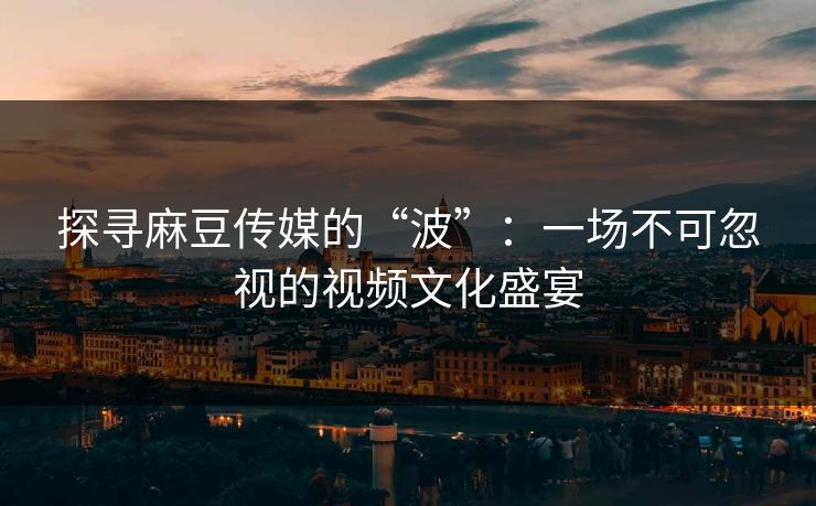 探寻麻豆传媒的“波”：一场不可忽视的视频文化盛宴