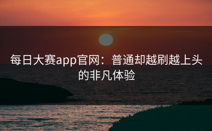 每日大赛app官网：普通却越刷越上头的非凡体验