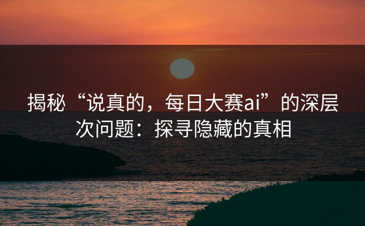 揭秘“说真的,每日大赛ai”的深层次问题:探寻隐藏的真相 揭秘“说真的,每日大赛ai”的深层次问题:探寻隐藏的真相